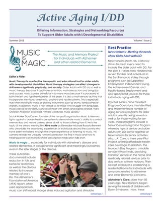 Active Aging I/DD
Offering Information, Strategies and Networking Resources
To Support Older Adults with I/Developmental Disabilities
Summer 2015	 Volume 1 Issue 2
Editor’s Note:
Music Therapy is an effective therapeutic and educational tool for older adults
with developmental disabilities. Music therapy strategies can effect changes in
skill areas cognitively, physically, and socially. Older Adults with DD do so well in
music therapy because it captivates attention, motivates action and brings joy
and success. Music can be beneficial in so many ways because it is processed in
both the left and right hemispheres of the brain. It is also a multi-sensory activity that
incorporates the visual, kinesthetic, auditory and tactile systems. This is especially
true when moving to music or playing instruments such as drums, tambourines or
shakers. In addition, music is non-verbal so for those who struggle with language,
music can be a wonderful way to connect with others and express oneself. Hans
Christian Anderson once said, “Where words fail, music speaks.”
Social Worker Dan Cohen, founder of the nonprofit organization Music & Memory,
fights against a broken healthcare system to demonstrate music’s ability to combat
memory loss and restore a deep sense of self to those suffering from it. He is the
topic of the award winning film Alive Inside by Filmmaker Michael Rossato-Bennett
who chronicles the astonishing experiences of individuals around the country who
have been revitalized through the simple experience of listening to music. His
camera reveals the uniquely human connection we find in music and how its
healing power can triumph where prescription medication falls short.
Music is magic… especially for individuals with Alzheimer’s disease and
related dementias. It can generate significant and meaningful outcomes
even in the later stages of the disease.
These outcomes
documented include
reduction in falls and
behavior restrictions
as well as the obvious
related to increase
memory of one’s
life. The Alzheimer’s
Foundation of America
(AFA) reports when
used appropriately,
music can shift mood, mange stress induced agitation and stimulate
Best Practice
New Horizons: Meeting the needs
of the Older Adult with DD
New Horizons (North Hills, California)
strives to meet every need to
include the older adult with DD. For
the past 61 years, New Horizons has
served families and individuals in
the San Fernando Valley through
programs such as Supported
Employment, Independent Living,
the Achievement Center, and
Facility based Employment and
now specialized services for those
individuals aging with DD.
Roschell Ashley, Vice President
Program Operations, has identified
and implemented a number of
aging services programs for older
adults currently being served as
well as for those waiting for ser-
vices. These programs include a
Senior Center Integration Program
whereby typical seniors and older
adults with DD come together at
New Horizons for senior activities.
Also, L.A. Care, a three year Pilot
Project, offering affordable health
care coverage. In addition, the
Monarch Day Program, a mobile
service without walls, providing
transition services in the home and
medically related services prior to
day services at New Horizons. Their
newest endeavor is establishing a
residential home for individuals with
symptoms related to Alzheimer
and other Dementia concerns.
Alzheimer’s Care: More than 50
years ago, New Horizons began
serving the needs of children with
Down Syndrome. Now, these
continuedpage4continuedpage2
The Music and Memory Project
for Individuals with Alzheimer
and other related Dementia.
 