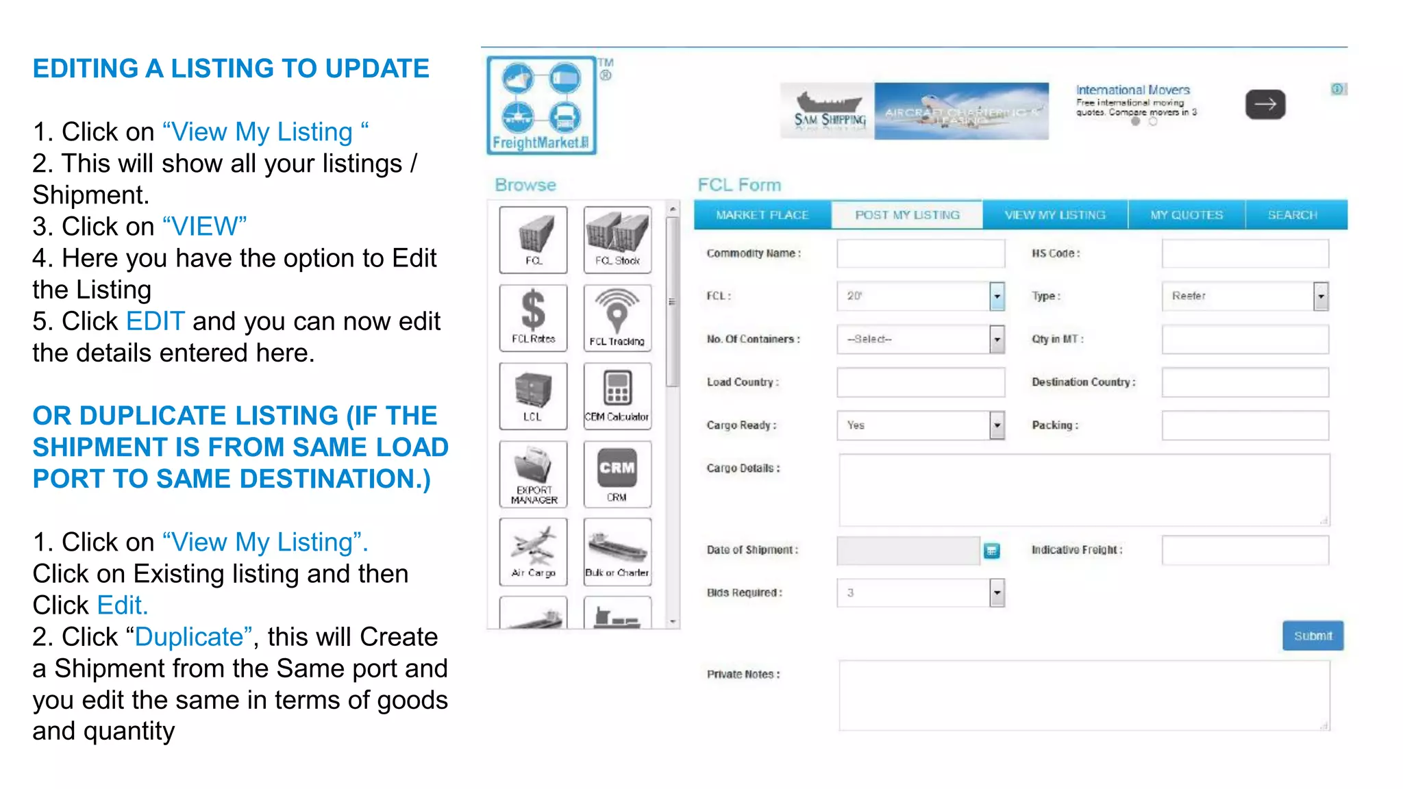 EDITING A LISTING TO UPDATE
1. Click on “View My Listing “
2. This will show all your listings /
Shipment.
3. Click on “VIEW”
4. Here you have the option to Edit
the Listing
5. Click EDIT and you can now edit
the details entered here.
OR DUPLICATE LISTING (IF THE
SHIPMENT IS FROM SAME LOAD
PORT TO SAME DESTINATION.)
1. Click on “View My Listing”.
Click on Existing listing and then
Click Edit.
2. Click “Duplicate”, this will Create
a Shipment from the Same port and
you edit the same in terms of goods
and quantity
 