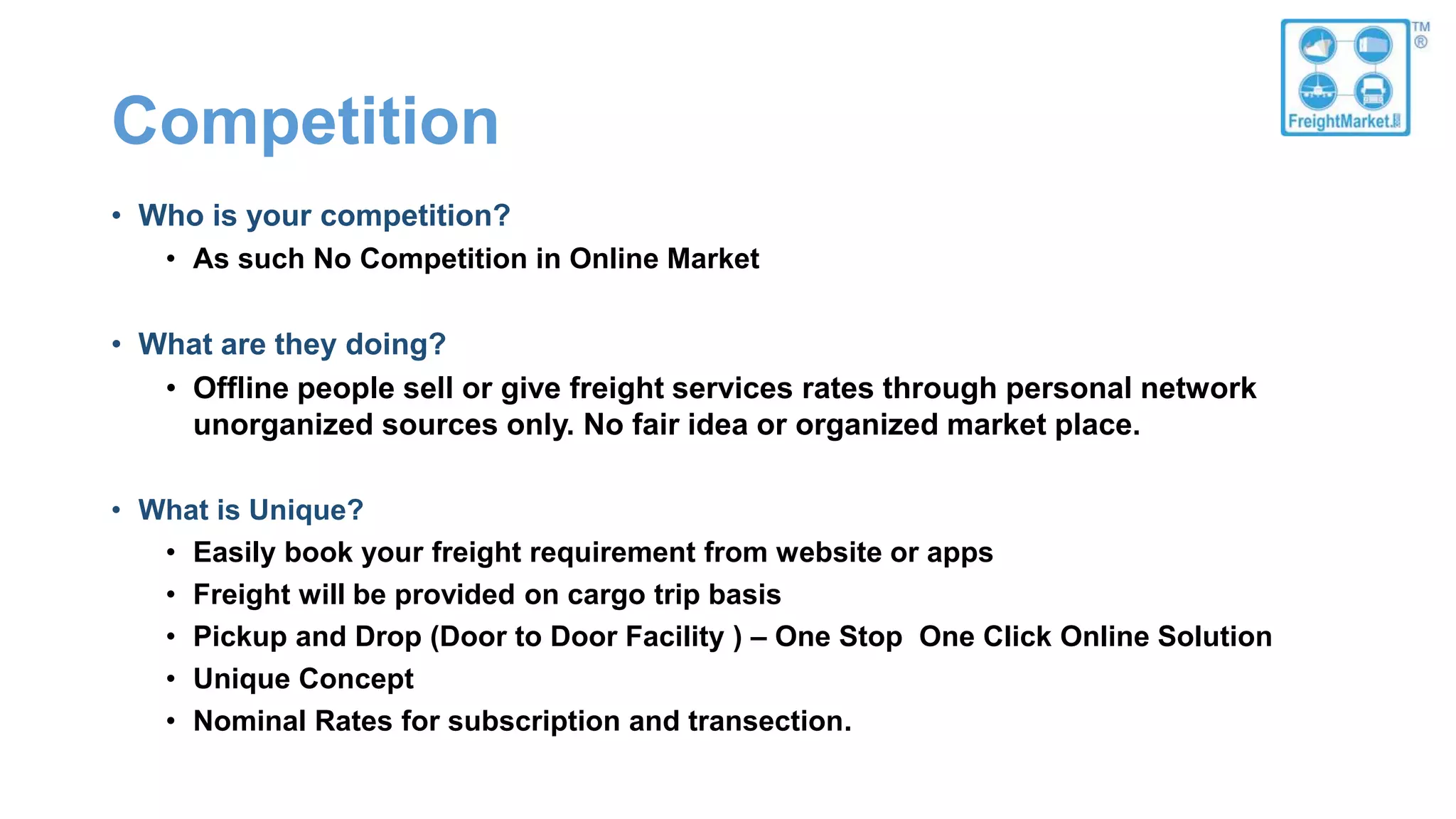 Competition
• Who is your competition?
• As such No Competition in Online Market
• What are they doing?
• Offline people sell or give freight services rates through personal network
unorganized sources only. No fair idea or organized market place.
• What is Unique?
• Easily book your freight requirement from website or apps
• Freight will be provided on cargo trip basis
• Pickup and Drop (Door to Door Facility ) – One Stop One Click Online Solution
• Unique Concept
• Nominal Rates for subscription and transection.
 