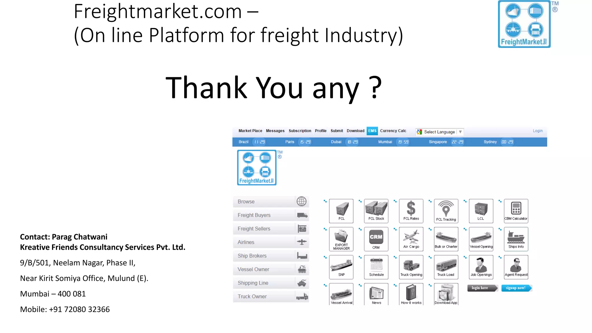 Freightmarket.com –
(On line Platform for freight Industry)
Thank You any ?
Contact: Parag Chatwani
Kreative Friends Consultancy Services Pvt. Ltd.
9/B/501, Neelam Nagar, Phase II,
Near Kirit Somiya Office, Mulund (E).
Mumbai – 400 081
Mobile: +91 72080 32366
 