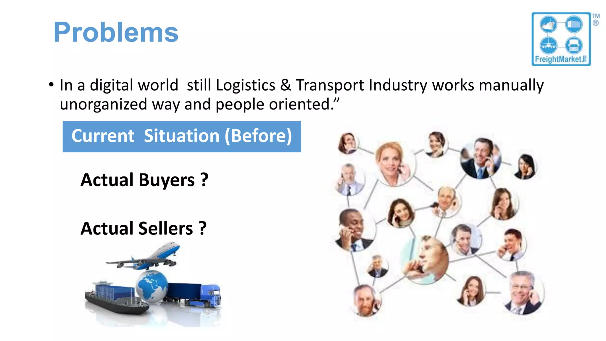 Problems
• In a digital world still Logistics & Transport Industry works manually
unorganized way and people oriented.”
Current Situation (Before)
Actual Buyers ?
Actual Sellers ?
 