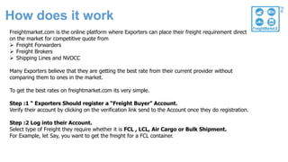 How does it work
Freightmarket.com is the online platform where Exporters can place their freight requirement direct
on the market for competitive quote from
 Freight Forwarders
 Freight Brokers
 Shipping Lines and NVOCC
Many Exporters believe that they are getting the best rate from their current provider without
comparing them to ones in the market.
To get the best rates on freightmarket.com its very simple.
Step :1 “ Exporters Should register a “Freight Buyer” Account.
Verify their account by clicking on the verification link send to the Account once they do registration.
Step :2 Log into their Account.
Select type of Freight they require whether it is FCL , LCL, Air Cargo or Bulk Shipment.
For Example, let Say, you want to get the freight for a FCL container.
 