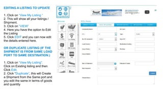 EDITING A LISTING TO UPDATE
1. Click on “View My Listing “
2. This will show all your listings /
Shipment.
3. Click on “VIEW”
4. Here you have the option to Edit
the Listing
5. Click EDIT and you can now edit
the details entered here.
OR DUPLICATE LISTING (IF THE
SHIPMENT IS FROM SAME LOAD
PORT TO SAME DESTINATION.)
1. Click on “View My Listing”.
Click on Existing listing and then
Click Edit.
2. Click “Duplicate”, this will Create
a Shipment from the Same port and
you edit the same in terms of goods
and quantity
 