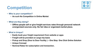Competition
• Who is your competition?
• As such No Competition in Online Market
• What are they doing?
• Offline people sell or give freight services rates through personal network
unorganized sources only. No fair idea or organized market place.
• What is Unique?
• Easily book your freight requirement from website or apps
• Freight will be provided on cargo trip basis
• Pickup and Drop (Door to Door Facility ) – One Stop One Click Online Solution
• Unique Concept
• Nominal Rates for subscription and transection.
 