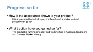 Progress so far
• How is the acceptance shown to your product?
• It is appreciated by Industry players if marketed and channelized
properly can go far.
• What traction have you gained so far?
• The product is running smoothly and working fine in Australia, Singapore
and Chinese Market already.
 
