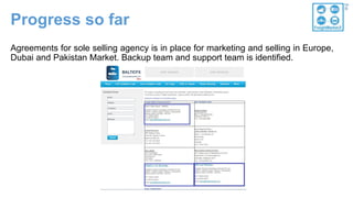 Progress so far
Agreements for sole selling agency is in place for marketing and selling in Europe,
Dubai and Pakistan Market. Backup team and support team is identified.
 
