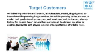 Target Customers
We wants to partner business owners, manufacturers, traders, shipping lines, air
lines who will be providing freight services. We will be providing online platform to
market their products and services, and avail services of such businesses, who are
looking for Import, Export or Local Transportation of Goods from one place to
another. (B2B & B2C both players can avail online platform at affordable rates).
 