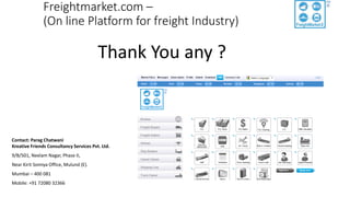 Freightmarket.com –
(On line Platform for freight Industry)
Thank You any ?
Contact: Parag Chatwani
Kreative Friends Consultancy Services Pvt. Ltd.
9/B/501, Neelam Nagar, Phase II,
Near Kirit Somiya Office, Mulund (E).
Mumbai – 400 081
Mobile: +91 72080 32366
 