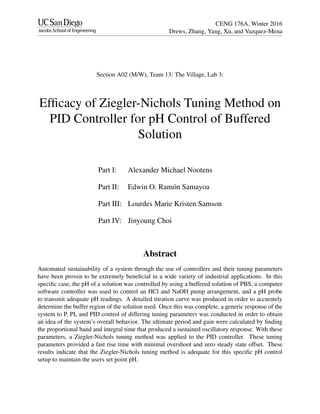 CENG 176A, Winter 2016
Drews, Zhang, Yang, Xu, and Vazquez-Mena
Section A02 (M/W), Team 13: The Village, Lab 3:
Efﬁcacy of Ziegler-Nichols Tuning Method on
PID Controller for pH Control of Buffered
Solution
Part I: Alexander Michael Nootens
Part II: Edwin O. Ram´on Samayoa
Part III: Lourdes Marie Kristen Samson
Part IV: Jinyoung Choi
Abstract
Automated sustainability of a system through the use of controllers and their tuning parameters
have been proven to be extremely beneﬁcial in a wide variety of industrial applications. In this
speciﬁc case, the pH of a solution was controlled by using a buffered solution of PBS, a computer
software controller was used to control an HCl and NaOH pump arrangement, and a pH probe
to transmit adequate pH readings. A detailed titration curve was produced in order to accurately
determine the buffer region of the solution used. Once this was complete, a generic response of the
system to P, PI, and PID control of differing tuning parameters was conducted in order to obtain
an idea of the system’s overall behavior. The ultimate period and gain were calculated by ﬁnding
the proportional band and integral time that produced a sustained oscillatory response. With these
parameters, a Ziegler-Nichols tuning method was applied to the PID controller. These tuning
parameters provided a fast rise time with minimal overshoot and zero steady state offset. These
results indicate that the Ziegler-Nichols tuning method is adequate for this speciﬁc pH control
setup to maintain the users set point pH.
 