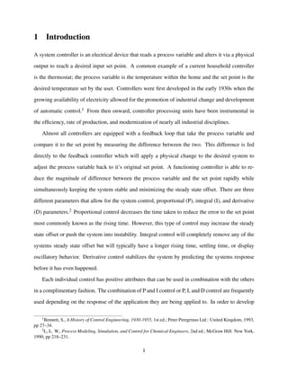 1 Introduction
A system controller is an electrical device that reads a process variable and alters it via a physical
output to reach a desired input set point. A common example of a current household controller
is the thermostat; the process variable is the temperature within the home and the set point is the
desired temperature set by the user. Controllers were ﬁrst developed in the early 1930s when the
growing availability of electricity allowed for the promotion of industrial change and development
of automatic control.1 From then onward, controller processing units have been instrumental in
the efﬁciency, rate of production, and modernization of nearly all industrial disciplines.
Almost all controllers are equipped with a feedback loop that take the process variable and
compare it to the set point by measuring the difference between the two. This difference is fed
directly to the feedback controller which will apply a physical change to the desired system to
adjust the process variable back to it’s original set point. A functioning controller is able to re-
duce the magnitude of difference between the process variable and the set point rapidly while
simultaneously keeping the system stable and minimizing the steady state offset. There are three
different parameters that allow for the system control, proportional (P), integral (I), and derivative
(D) parameters.2 Proportional control decreases the time taken to reduce the error to the set point
most commonly known as the rising time. However, this type of control may increase the steady
state offset or push the system into instability. Integral control will completely remove any of the
systems steady state offset but will typically have a longer rising time, settling time, or display
oscillatory behavior. Derivative control stabilizes the system by predicting the systems response
before it has even happened.
Each individual control has positive attributes that can be used in combination with the others
in a complimentary fashion. The combination of P and I control or P, I, and D control are frequently
used depending on the response of the application they are being applied to. In order to develop
1Bennett, S., A History of Control Engineering, 1930-1955, 1st ed.; Peter Peregrinus Ltd.: United Kingdom, 1993,
pp 27–34.
2L, L. W., Process Modeling, Simulation, and Control for Chemical Engineers, 2nd ed.; McGraw Hill: New York,
1990, pp 218–231.
1
 