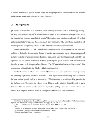 a control proﬁle for a speciﬁc system there are multiple proposed tuning methods that provide
guidelines on how to determine the P, I, and D settings.
2 Background
pH control in bioreactors is an important factor for many industries such as bacteriology, baking,
brewing, and pharmaceuticals.3 Commercial applications of bioreactors maximize yield and prod-
uct output while ensuring reproducible results.4 Bioreactors must maintain an adequate pH so that
cells such as baker’s yeast and Escherichia coli grow optimally.5 The growth and metabolism of
microorganisms is especially delicate to pH.6 Integral to this ability are controllers.
Bioreactors employ P, PI, or PID controllers to maintain an optimal pH level that can save
millions of dollars by circumventing the cost of wasting a contaminated batch.7 Automated control
is better suitable for constant control due to its methodical algorithm than manual control by an
operator. For pH control, restoration of the set point requires quick response with minimal offset
in order to preserve the integrity of the biomass. The PID controller has the ability to satisfy this
requirement while utilizing the Ziegler Nichols tuning method.
Feedback control of pH to a near neutral pH level was used on a well-mixed batch system in
the following experiment to model a bioreactor. This is highly applicable to many microorganisms
because optimal growth is close to a neutral pH.8 Nonlinearities were minimized by operating in
the buffer region. To control for a lower pH, a different buffer solution should be used to reach
that level. Optimal control results should encompass low settling times, minor overshoots, and no
offsets from set point such that it can be employed in pH control of delicate biomass.
3McMillan, G. K.; Cameron, R. A., Advanced pH Measurement and Control, 3rd ed.; ISA: The Instrumentation,
Systems, and Automation Society: North Carolina, 2004, pp 3–48, 71, 199, 223.
4Lid´en, G. Understanding the bioreactor. Bioproc. Biosyst. Eng. 2002, 24, 273–279.
5Ibid.
6Rahman, M. S., Handbook of Food Preservation, 2nd ed.; CRC Press: Florida, 2007, pp 289–292.
7McMillan and Cameron, Advanced pH Measurement and Control.
8Rahman, Handbook of Food Preservation.
2
 