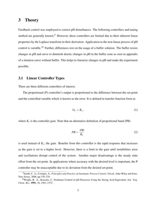 3 Theory
Feedback control was employed to correct pH disturbances. The following controllers and tuning
method are generally known.9 However, these controllers are limited due to their inherent linear
properties by the Laplace transform in their derivation. Application to the non-linear process of pH
control is variable.10 Further, differences rest on the usage of a buffer solution. The buffer resists
changes in pH and serve to diminish drastic changes in pH in the buffer zone as seen in appendix
of a titration curve without buffer. This helps to linearize changes in pH and make the experiment
possible.
3.1 Linear Controller Types
There are three different controllers of interest.
The proportional (P) controller’s output is proportional to the difference between the set-point
and the controlled variable which is known as the error. It is deﬁned in transfer function form as
Gc = Kc, (1)
where Kc is the controller gain. Note that an alternative deﬁnition of proportional band (PB)
PB =
100
Kc
(2)
is used instead of Kc, the gain. Beneﬁts from this controller is the rapid response that increases
as the gain is set to a higher level. However, there is a limit to the gain until instabilities arise
and oscillations disrupt control of the system. Another major disadvantage is the steady state
offset from the set-point. In applications where accuracy with the desired level is important, the P
controller may be unacceptable due to its deviation from the desired set-point.
9Smith, C. A.; Corripio, A., Principles and Practice of Automatic Process Control, 3rd ed.; John Wiley and Sons:
New Jersey, 2006, pp 176–234.
10Wright, R. A.; Kravaris, C. Nonlinear Control of pH Processes Using the Strong Acid Equivalent. Ind. Eng.
Chem. Res. 1991, 30, 1561–1572.
3
 