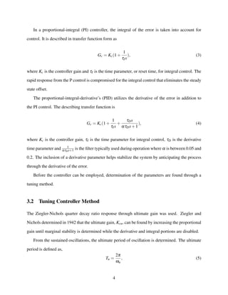 In a proportional-integral (PI) controller, the integral of the error is taken into account for
control. It is described in transfer function form as
Gc = Kc(1+
1
τIs
), (3)
where Kc is the controller gain and τI is the time parameter, or reset time, for integral control. The
rapid response from the P control is compromised for the integral control that eliminates the steady
state offset.
The proportional-integral-derivative’s (PID) utilizes the derivative of the error in addition to
the PI control. The describing transfer function is
Gc = Kc(1+
1
τIs
+
τDs
ατDs+1
), (4)
where Kc is the controller gain, τI is the time parameter for integral control, τD is the derivative
time parameter and 1
ατDs+1 is the ﬁlter typically used during operation where α is between 0.05 and
0.2. The inclusion of a derivative parameter helps stabilize the system by anticipating the process
through the derivative of the error.
Before the controller can be employed, determination of the parameters are found through a
tuning method.
3.2 Tuning Controller Method
The Ziegler-Nichols quarter decay ratio response through ultimate gain was used. Ziegler and
Nichols determined in 1942 that the ultimate gain, Kcu, can be found by increasing the proportional
gain until marginal stability is determined while the derivative and integral portions are disabled.
From the sustained oscillations, the ultimate period of oscillation is determined. The ultimate
period is deﬁned as,
Tu =
2π
ωu
, (5)
4
 