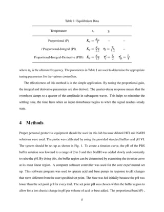 Table 1: Equilibrium Data
Temperature xi yi
Proportional (P) Kc = Kcu
2 − −
/ Proportional-Integral (PI) Kc = Kcu
2.2 τI = Tu
1.2 −
Proportional-Integral-Derivative (PID) Kc = Kcu
1.7 τI = Tu
2 τD = Tu
8
where ωu is the ultimate frequency. The parameters in Table 1 are used to determine the appropriate
tuning parameters for the various controllers.
The effectiveness of this method is in the simple application. By tuning the proportional gain,
the integral and derivative parameters are also derived. The quarter-decay response means that the
overshoot damps to a quarter of the amplitude in subsequent waves. This helps to minimize the
settling time, the time from when an input disturbance begins to when the signal reaches steady
state.
4 Methods
Proper personal protective equipment should be used in this lab because diluted HCl and NaOH
solutions were used. The probe was calibrated by using the provided standard buffers and pH VI.
The system should be set up as shown in Fig. 1. To create a titration curve, the pH of the PBS
buffer solution was lowered to a range of 2 to 3 and then NaOH was added slowly and constantly
to raise the pH. By doing this, the buffer region can be determined by examining the titration curve
at its most linear region. A computer software controller was used for the core experimental set
up. This software program was used to operate acid and base pumps in response to pH changes
that were different from the user speciﬁed set point. The base was fed initially because the pH was
lower than the set point pH for every trial. The set point pH was chosen within the buffer region to
allow for a less drastic change in pH per volume of acid or base added. The proportional band (P) ,
5
 
