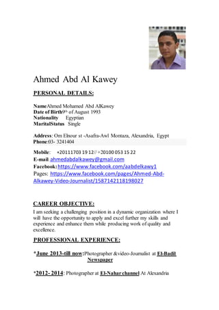 Ahmed Abd Al Kawey
PERSONAL DETAILS:
NameAhmed Mohamed Abd AlKawey
3199Augustofth9Date of Birth
Nationality Egyptian
MaritalStatus Single
Address: Om Elnour st -Asafra-Awl Montaza, Alexandria, Egypt
Phone:03- 3241404
Mobile: +20111703 19 12//+20100 053 15 22
ahmedabdalkawey@gmail.com:mail-E
https://www.facebook.com/aabdelkawy1Facebook:
-Abd-https://www.facebook.com/pages/AhmedPages:
Journalist/1587142118198027-Video-Alkawey
CAREER OBJECTIVE:
I am seeking a challenging position in a dynamic organization where I
will have the opportunity to apply and excel further my skills and
experience and enhance them while producing work of quality and
excellence.
PROFESSIONAL EXPERIENCE:
Badil-ElJournalist at-Photographer &video:till now-June 2013*
Newspaper
At AlexandriaNaharchannel-ElPhotographer at:2014-2012*
 