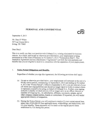PERSOTXAL AN D CONT,,TDENTL{L
September 5, 2013
vlr. Dar-YlP Whits
507 Las Cruces Drive
kving, TX 75063
cis
Dear rrary^-l:
This is to notify you that your positiotr with Citibank N.A- ir being eliminated for business
rsasons. As a result, aad except as otherwise provided be1ow, yoiir erployment is being
terminated as of &e close of busiaess oaN-oveeber 4.ZA1;3 fTerairiadoa Date')- This
Sqraratioa Agreemeat aad a:ry attaclrmegts {"Agree.meaf) sat for& the tatal paymeats and
beaeEts that you are eligible to recaive i=" cscascdca.w-i& tha separatioa ofyo;.:r rypio,ruear
1. Notire Period Obligatianq aad Beadts"
Regardless of whether you sig!. &is Agreemeat, the follorning provisioas shali appllii
Except as otherwise pmvided belorv, your employmeut s.ill terminate at the end of a
60-day sotice period, commencing on septembq 6,2013 and ending on li-ov-ember
4,7013 {the T{otice Period)- Effective September 6,203,you are relieved of yor:r
job &fies alrd responsibilities and sho,:ld no loager report to work or ctrrrtact clients
cr re'preseat yor:rself to be actiag on bebalf of Citfua*k NA-. Fur&er, yoi:r sigaiag
ar*horir.y- is hereb,w rewoked a:rd you:*ill ao longe serrre as an ofEcer, director or
member of citigroup rac-, its s:irbsi&aries, afEliates, srf,ccessors> assiss, aad all
other csqlary-relafed sstities, boards or comrrifiees. rrewested, you. wili tmds
ietter{s} of resigaatioa.
&rirg tbe Notice P€rio4.r-ou xill car:tianre to receive {i) 3-our r.Errer:t asnual base
salayrate of$30,000.00 $ess agplicable texes, witlholdinp, aad deductions), ad
{ii) yourbeaefiE- rhese payments wi1lbe made oE the regularpayroll dates
establishedby Citi during this period.
(a)
ib)
 