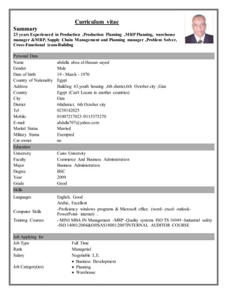 Curriculum vitae
Summary
23 years Experienced in Production ,Production Planning ,MRPPlanning, warehouse
manager &MRP, Supply Chain Management and Planning manager ,Problem Solver,
Cross-Functional team-Building
Personal Data
Name abdalla abou el-Hassan sayed
Gender Male
Date of birth 19 - March - 1970
Country of Nationality Egypt
Address Building 63,youth housing ,6th district,6th October city ,Giza
Country Egypt (Can't Locate in another countries)
City Giza
District 6thdistrict, 6th October city
Tel 0238142025
Mobile: 01007217023 /0115375270
E-mail abdalla707@yahoo.com
Marital Status Married
Military Status Exempted
Car owner no
Education
University Cairo University
Faculty Commerce And Business Administration
Major Business Administration
Degree BSC
Year 2009
Grade Good
Skills
Languages English, Good
Arabic, Excellent
Computer Skills
-Proficiency windows programs & Microsoft office. (word- excel- outlook-
PowerPoint- internet) .
Training Courses - MINI MBA IN Management -MRP -Quality systems ISO TS 16949 -Industrial safety
-ISO 14001:2004&OHSAS18001:2007INTERNAL AUDITOR COURSE
Job Applying for
Job Type Full Time
Rank Managerial
Salary Negotiable L.E.
Job Category(ies)
 Business Development
 Planning
 Warehouse
 