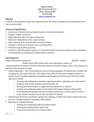 1	
 |	
 P a g e 	
 
	
 
Diana Canonic
2064 S Farnsworth # 53
Mesa, Arizona 85209
703-655-0382
dbyances@gmail.com
Objective	
 
To	
 obtain	
 a	
 clerical	
 position	
 within	
 your	
 organization	
 that	
 will	
 utilize	
 my	
 strong	
 clerical,	
 organizational	
 and	
 
communication	
 skills.	
 	
 
	
 
Summary	
 of	
 Qualifications	
 
§ Excel	
 at	
 oral	
 communications	
 with	
 general	
 public,	
 students	
 and	
 employees.	
 	
 
§ Bilingual	
 -­‐	
 English	
 and	
 Spanish.	
 
§ Highly	
 organized,	
 able	
 to	
 manage	
 multiple	
 tasks.	
 
§ Work	
 well	
 independently	
 and	
 as	
 a	
 team	
 member.	
 
§ Able	
 to	
 develop,	
 write,	
 and	
 edit	
 office-­‐related	
 documents.	
 
§ Proficient	
 in	
 Word,	
 Excel,	
 Outlook,	
 Access	
 and	
 PowerPoint.	
 
§ Proficient	
 using	
 all	
 office	
 equipment.	
 
§ Proficient	
 using	
 FCPS	
 database	
 systems,	
 to	
 include	
 SIS	
 (Student	
 Information	
 System);	
 Lawson	
 (Employee	
 
Time	
 &	
 Attendance),	
 Blackboard,	
 and	
 Work	
 Order	
 submission.	
 
	
 
Work	
 Experience	
 
Student	
 Information	
 Assistant	
 I/II	
  	
  	
  	
  	
  	
  	
  	
  08/2014	
 –	
 03/2015	
 
Fairfax	
 County	
 Public	
 Schools,	
 Glen	
 Forest	
 Elementary.	
 Fairfax,	
 VA.	
 
I	
 was	
 promoted	
 to	
 the	
 position	
 of	
 Student	
 Information	
 Assistant	
 I/II	
 (SIA)	
 in	
 August,	
 2014.	
 In	
 this	
 capacity,	
 my	
 
job	
 duties	
 have	
 changed	
 to	
 include:	
 
§ Student	
 registration	
 -­‐	
 Glen	
 Forest	
 Elementary	
 serves	
 a	
 diverse	
 population	
 of	
 students	
 with	
 a	
 mobility	
 rate	
 
averaging	
 over	
 25%	
 each	
 school	
 year.	
 This	
 creates	
 a	
 busy	
 office	
 for	
 the	
 student	
 registrar,	
 as	
 there	
 is	
 a	
 
steady	
 stream	
 of	
 students	
 registering	
 and	
 withdrawing	
 throughout	
 the	
 school	
 year.	
 Duties	
 for	
 student	
 
registration	
 include:	
 
o Receiving	
 and	
 verifying	
 documentation	
 supporting	
 student’s	
 registration,	
 to	
 include	
 proof	
 of	
 
residency,	
 shot	
 records,	
 previous	
 school	
 transcripts,	
 etc.	
 
o Working	
 with	
 Administration	
 to	
 assign	
 classroom	
 placement	
 for	
 students	
 
o Creating	
 and	
 maintaining	
 student	
 records	
 within	
 FCPS	
 student	
 database	
 software	
 (SIS)	
 
o Corresponding	
 with	
 previous	
 and	
 future	
 schools	
 students	
 have,	
 and	
 will,	
 attend	
 in	
 order	
 to	
 
ensure	
 student	
 records	
 are	
 up	
 to	
 date	
 and	
 follow	
 the	
 student.	
 
§ Federal	
 Impact	
 Aid	
 Survey	
 Coordinator:	
 Oversee	
 the	
 collection	
 of	
 100%	
 of	
 the	
 Federal	
 Impact	
 Aid	
 Survey	
 
forms	
 for	
 a	
 student	
 population	
 exceeding	
 1,000	
 students.	
 
§ Maintenance	
 of	
 Student	
 Records	
 
o Creating	
 and	
 maintaining	
 student	
 Cumulative	
 folders	
 
o Printing	
 and	
 verifying	
 student	
 report	
 cards	
 
o Filing	
 student	
 paperwork	
 in	
 Cumulative	
 folders	
 
 
