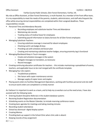 2	
 |	
 P a g e 	
 
	
 
	
 
Office	
 Assistant	
  	
  	
  	
  	
  	
  	
  	
  	
  	
  11/2011	
 –	
 08/2014	
 
Fairfax	
 County	
 Public	
 Schools,	
 Glen	
 Forest	
 Elementary.	
 Fairfax,	
 VA.	
 
My	
 role	
 as	
 Office	
 Assistant,	
 at	
 Glen	
 Forest	
 Elementary,	
 is	
 multi-­‐faceted.	
 As	
 a	
 member	
 of	
 the	
 front	
 office	
 team,	
 
it	
 is	
 my	
 responsibility	
 to	
 meet	
 the	
 needs	
 of	
 the	
 parents,	
 students,	
 administrators,	
 and	
 staff	
 who	
 frequent	
 the	
 
office	
 while	
 ensuring	
 clerical	
 responsibilities	
 are	
 completed	
 within	
 their	
 assigned	
 deadlines.	
 These	
 
responsibilities	
 include:	
 
§ Personnel	
 Time	
 and	
 Attendance	
 Records:	
 
o Recording	
 employee	
 and	
 substitute	
 teacher	
 Time	
 and	
 Attendance	
 
o Maintaining	
 site	
 records	
 
o Tracking	
 status	
 of	
 medical	
 leave	
 for	
 employees	
 
o Submitting	
 payroll	
 information	
 to	
 Salary	
 Services	
 for	
 all	
 Glen	
 Forest	
 employees	
 
§ Managing	
 Substitute	
 Teachers:	
 
o Ensuring	
 substitute	
 coverage	
 is	
 reserved	
 for	
 absent	
 employees	
 
o Checking	
 out/in	
 sub	
 badges	
 &	
 keys	
 
o Providing	
 sub	
 with	
 schedule	
 and	
 lesson	
 plan	
 
o Creating	
 and	
 maintaining	
 substitute	
 teacher	
 badges,	
 ensuring	
 proximity	
 tag	
 is	
 functional	
 
§ Managing	
 Blackboard	
 Keep	
 in	
 Touch	
 messages:	
 
o Create	
 and	
 schedule	
 messages	
 in	
 the	
 system	
 
o Delegate	
 messages	
 to	
 translators,	
 as	
 necessary	
 
o Record	
 messages	
 
§ Creating	
 continuing	
 education	
 certificates	
 for	
 teachers	
 	
 -­‐	
 this	
 includes	
 maintaining	
 a	
 spreadsheet	
 of	
 events,	
 
teachers,	
 and	
 applicable	
 hours	
 to	
 be	
 mail	
 merged	
 with	
 the	
 certificate	
 template.	
 
§ Managing	
 four	
 site	
 copiers:	
 
o Troubleshoot	
 problems	
 
o Site	
 liaison	
 with	
 copier	
 maintenance	
 service	
 
o Manage	
 supply	
 of	
 copier	
 toner	
 and	
 staples	
 
§ Placing	
 work	
 orders	
 to	
 Facilities	
 Management	
 Operations,	
 working	
 with	
 Facilities	
 personnel	
 and	
 site	
 staff	
 
to	
 ensure	
 work	
 orders	
 are	
 completed	
 in	
 a	
 timely	
 manner	
 
	
 
As	
 I	
 believe	
 it	
 is	
 important	
 to	
 work	
 as	
 a	
 team,	
 and	
 to	
 help	
 my	
 co-­‐workers	
 out	
 as	
 the	
 need	
 arises,	
 I	
 have	
 also	
 
assisted	
 with	
 the	
 following	
 tasks:	
 
§ Entering	
 Student	
 Discipline	
 Referrals	
 in	
 the	
 student	
 database	
 systems	
 
§ Receiving	
 Student	
 Registration	
 documentation	
 
§ Scheduling	
 events	
 on	
 the	
 Master	
 Calendar,	
 to	
 include	
 reserving	
 conference	
 rooms	
 
§ Creating	
 basic	
 agendas	
 for	
 meetings	
 and	
 taking	
 meeting	
 minutes	
 
§ Recording	
 student	
 attendance	
 
§ School	
 bus	
 dismissal–	
 digital	
 display	
 system	
 
§ Creating	
 Memos	
 
§ Providing	
 back-­‐up	
 support	
 in	
 the	
 School	
 Clinic	
 when	
 clinic	
 aide	
 is	
 absent	
 
§ Keeping	
 records	
 of	
 key	
 assignment	
 
 