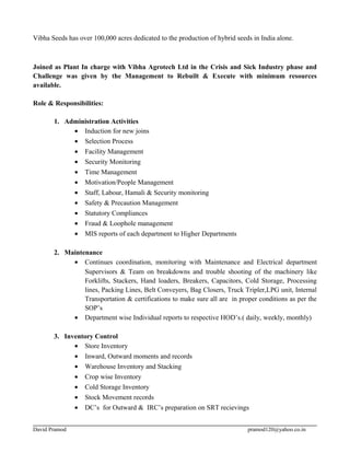 Vibha Seeds has over 100,000 acres dedicated to the production of hybrid seeds in India alone.
Joined as Plant In charge with Vibha Agrotech Ltd in the Crisis and Sick Industry phase and
Challenge was given by the Management to Rebuilt & Execute with minimum resources
available.
Role & Responsibilities:
1. Administration Activities
• Induction for new joins
• Selection Process
• Facility Management
• Security Monitoring
• Time Management
• Motivation/People Management
• Staff, Labour, Hamali & Security monitoring
• Safety & Precaution Management
• Statutory Compliances
• Fraud & Loophole management
• MIS reports of each department to Higher Departments
2. Maintenance
• Continues coordination, monitoring with Maintenance and Electrical department
Supervisors & Team on breakdowns and trouble shooting of the machinery like
Forklifts, Stackers, Hand loaders, Breakers, Capacitors, Cold Storage, Processing
lines, Packing Lines, Belt Conveyers, Bag Closers, Truck Tripler,LPG unit, Internal
Transportation & certifications to make sure all are in proper conditions as per the
SOP’s
• Department wise Individual reports to respective HOD’s.( daily, weekly, monthly)
3. Inventory Control
• Store Inventory
• Inward, Outward moments and records
• Warehouse Inventory and Stacking
• Crop wise Inventory
• Cold Storage Inventory
• Stock Movement records
• DC’s for Outward & IRC’s preparation on SRT recievings
David Pramod pramod120@yahoo.co.in
 