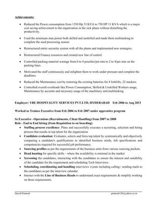 Achievements:
• Reduced the Power consumption from 1550 Hp 33 KVA to 750 HP 11 KVA which is a major
cost saving achievement to the organization in the sick phase without disturbing the
productivity.
• Used the minimum man power both skilled and unskilled and made them multitasking to
complete the seed processing season.
• Restructured entire secrurity system with all the plants and implemented new stratagies.
• Restructured Finance resources and created new line of control.
• Controlled packing material wastage from 6 to 8 pouches/per min to 2 to 4/per min on the
packing lines.
• Motivated the staff continuously and enlighten them to work under pressure and complete the
deadlines.
• Reduced the Maintenance cost by restoring the existing batteries for 8 forklifts, 22 stackers.
• Controlled overall overheads like Power Consumption, Skilled & Unskilled Workers usage,
Maintenance by accurate and necessary usage of the machinery and multitasking.
Employer: YBE HOSPITALITY SERVICES PVT.LTD, HYDERABAD Feb 2006 to Aug 2013
Worked as Trainee Executive from Feb 2006 to Feb 2007 under apprentice program
Sr.Executive –Operations (Recruitments, Client Handling) from 2007 to 2008
Role - End to End hiring (from Requisition to on boarding)
• Staffing process excellence: Plans and successfully executes a recruiting, selection and hiring
process that results in top talent for the organization
• Candidate evaluation: Evaluates, selects and hires top talent by systematically and objectively
comparing a candidate's qualifications to identified business needs, Job specifications and
competencies required for successful job performance.
• Sourcing profiles as per the requirements of the business units from various sourcing pockets.
• Head hunting for specific skills – where the availability is minimal in the market
• Screening the candidates, interacting with the candidates to ensure the interest and suitability
of the candidate for the requirement and scheduling Tech Interviews.
• Scheduling, coordinating and handling interviews/ events including calling / sending mails to
the candidates as per the interview calendar.
• Interact with the Line of Business Heads to understand exact requirements & simplify working
on those requirements.
David Pramod pramod120@yahoo.co.in
 