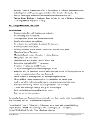 • Preparing Fitment & Processing the offers to the candidates by collecting necessary documents
& handing them with Necessary Approvals to back office Team for releasing the offer.
• Periodic following up with offered candidates to ensure candidates are in track.
• Weekly Hiring Updates to Leadership Team in India & Line of Business Maintaining,
Analyzing of Data & Preparation of hiring
Asst.Manager-Operations 2008 - 2009:
Responsibilities:
• Building relationships with the clients and candidates.
• Understanding client requirements.
• Sourcing relevant profiles from the available sources.
• Initial profile screening and validation.
• Co-ordination between the client & candidate for interviews.
• Gathering feedback from Clients.
• Building continuous relation with the candidates till the replacement period.
• Managing a Team of 7 recruiters.
• Maintain & Update contact information of existing database.
• Managing the team for a vertical.
• Maintain regular MIS & ensure a smooth process flow.
• Responsible for complete NON IT recruitment.
• Generation of weekly and monthly reports.
• To ensure revenue generations and meeting targets on time.
• Coordinate with the recruitment team to better understand clients' staffing requirements and
work on a proactive solution to best meet those needs.
• Proven expertise in managing clients and building strong relationships
• Mentor and lead various teams to reach service, positioning, and revenue goals
• Analyze and advise on focusing and process in core selection activities to the team.
• Participate in motivating activities for development of the team and targets.
• Assisted with the manager on daily, weekly and monthly targets.
• Review and enforce company policy and procedures
• Interview and hire new employees.
Successfully closed many Positions which were open for more than 6 months within 1 month of taking
over for Banking, OIL and Gas and Manufacturing clients.
Clients Handled: Volvo IT ,Volvo Trucks, Volvo Aero, Volvo Buses, Volvo Heavy Machinery,
Satyam, Uroflow FZ,IBM, Sify Technologies, FMC Technologies, L&T, Novozymes,
Boeing,CRISIL,Srinidhi Security Printers, Jatadhara Industries.
David Pramod pramod120@yahoo.co.in
 