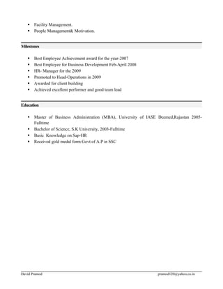  Facility Management.
 People Management& Motivation.
Milestones
 Best Employee Achievement award for the year-2007
 Best Employee for Business Development Feb-April 2008
 HR- Manager for the 2009
 Promoted to Head-Operations in 2009
 Awarded for client building
 Achieved excellent performer and good team lead
Education
 Master of Business Administration (MBA), University of IASE Deemed,Rajastan 2005-
Fulltime
 Bachelor of Science, S.K University, 2003-Fulltime
 Basic Knowledge on Sap-HR
 Received gold medal form Govt of A.P in SSC
David Pramod pramod120@yahoo.co.in
 