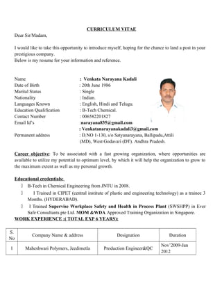 CURRICULUM VITAE
Dear Sir/Madam,
I would like to take this opportunity to introduce myself, hoping for the chance to land a post in your
prestigious company.
Below is my resume for your information and reference.
Name : Venkata Narayana Kadali
Date of Birth : 20th June 1986
Marital Status : Single
Nationality : Indian.
Languages Known : English, Hindi and Telugu.
Education Qualification : B-Tech Chemical.
Contact Number : 006582201827
Email Id’s :narayana835@gmail.com
: Venkatanarayanakadali3@gmail.com
Permanent address : D.NO 1-130, s/o Satyanarayana, Ballipadu,Attili
(MD), West Godavari (DT). Andhra Pradesh.
Career objective: To be associated with a fast growing organization, where opportunities are
available to utilize my potential to optimum level, by which it will help the organization to grow to
the maximum extent as well as my personal growth.
Educational credentials:
 B-Tech in Chemical Engineering from JNTU in 2008.
 I Trained in CIPET (central institute of plastic and engineering technology) as a trainee 3
Months. (HYDERABAD).
 I Trained Supervise Workplace Safety and Health in Process Plant (SWSHPP) in Ever
Safe Consultants pte Ltd. MOM &WDA Approved Training Organization in Singapore.
WORK EXPERIENCE :( TOTAL EXP 6 YEARS):
S.
No
Company Name & address Designation Duration
1 Maheshwari Polymers, Jeedimetla Production Engineer&QC
Nov’2009-Jan
2012
 