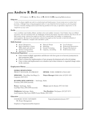 Andrew R Bell
472 E Jackson Ave  Priest River, Id  (208)306-9026shotgundog49@hotmail.com
Objective ______________________________________________________________________
I strive to always complete my tasks in a professional and timely manner. In my resume you see various lead
positions. Although I have strong management skills, it is my belief that the best leaders are also the greatest
servants. I welcome challenge and no matter what my position in the team, co-operation is imperative to the
completion of any task.
Profile ________________________________________________________________________
I am a confident team builder, efficient problem solver and excellent instructor. I don’t believe there are difficult
customers, only that sometimes there are challenging situations that require innovative solutions. My time in the oil
field systems service industry has taught me that I am a natural leader and excellent at interpersonal
communication. My time in the construction industry has taught me that I am able to deal with all kinds of
personalities to effectively complete tasks and achieve goals.
Skills Summary _________________________________________________________________
 Project Management
 Report Preparation (Gannt,
WBS, critical path activities)
 Written Correspondence
 Procurement of resources
 Microsoft Project
 Scheduling
 General Contracting
 Carpentry, remodeling
 Cost Evaluation
 Professional Presentations
 Program Development
 Small business owner
Professional Experience __________________________________________________________
 I have trained mulitiple apprentices and laborers who have gone on to become journeymen in
their perspective fields
 I have overseen the implementation of new program development and on the job training
 I have written and implemented cost evaluation and written solutions to requested change orders
by the customer.
Employment History _____________________________________________________________
GLOBAL RENOVATIONS
PROJECT MANAGER, 2014-PRESENT OWNER- TODD ANDREWS (678)414-4069
MWR-NGIS – Naval Base San Diego, Ca Project Manager-Eddie Leihr: (619)921-1851
Carpenter, 2009-2014
KUUKPIK ARTIC SERVICES – Anchorage, Alaska
Foreman, 2006-2008 (seasonal)
Pemco- Anchorage, Alaska Owner- Jack St. Dennis: (907) 563-3661
Lead Pipe Fitter, 2006-2008 (seasonal)
Udelhoven-Anchorage, Alaska Vice President- Tim Jaques: (907)227-9573
Lead Carpenter, Pipe Layer, HDPE Fusion Welder, 2001-2005
Education _____________________________________________________________________
COLORADO STATE UNIVERSITY Expected graduation January 2017
BS- Project Management
Emphasis in Organizational Development
 