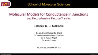 PhD Dissertation Oral Defense Shobeir K. S. Mazinani
School of Molecular Sciences
Shobeir K. S. Mazinani
Molecular Models for Conductance in Junctions
and Electrochemical Electron Transfer.
Dr. Vladimiro Mujica (Co-Chair)
Dr. Tarakeshwar Pilarisetty (Co-Chair)
Dr. C. Austen Angell
Dr. Anne K. Jones
Fri., Nov. 13, 10:15AM, PSC 112
 