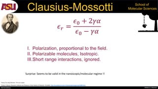 PhD Oral Defense Shobeir K. S. Mazinani
School of
Molecular SciencesClausius-Mossotti
Octavio Fabrizio Mossotti (Institute and Museum of the History of Science / Eurofoto, http://brunelleschi.imss.fi.it/itineraries/image/img33988.html
Gravity, By Joerg Kliemann, The noun project
𝜖 𝑟 =
𝜖0 + 2𝛾𝛼
𝜖0 − 𝛾𝛼
I. Polarization, proportional to the field.
II. Polarizable molecules, Isotropic.
III.Short range interactions, ignored.
Surprise: Seems to be valid in the nanoscopic/molecular regime !!
 