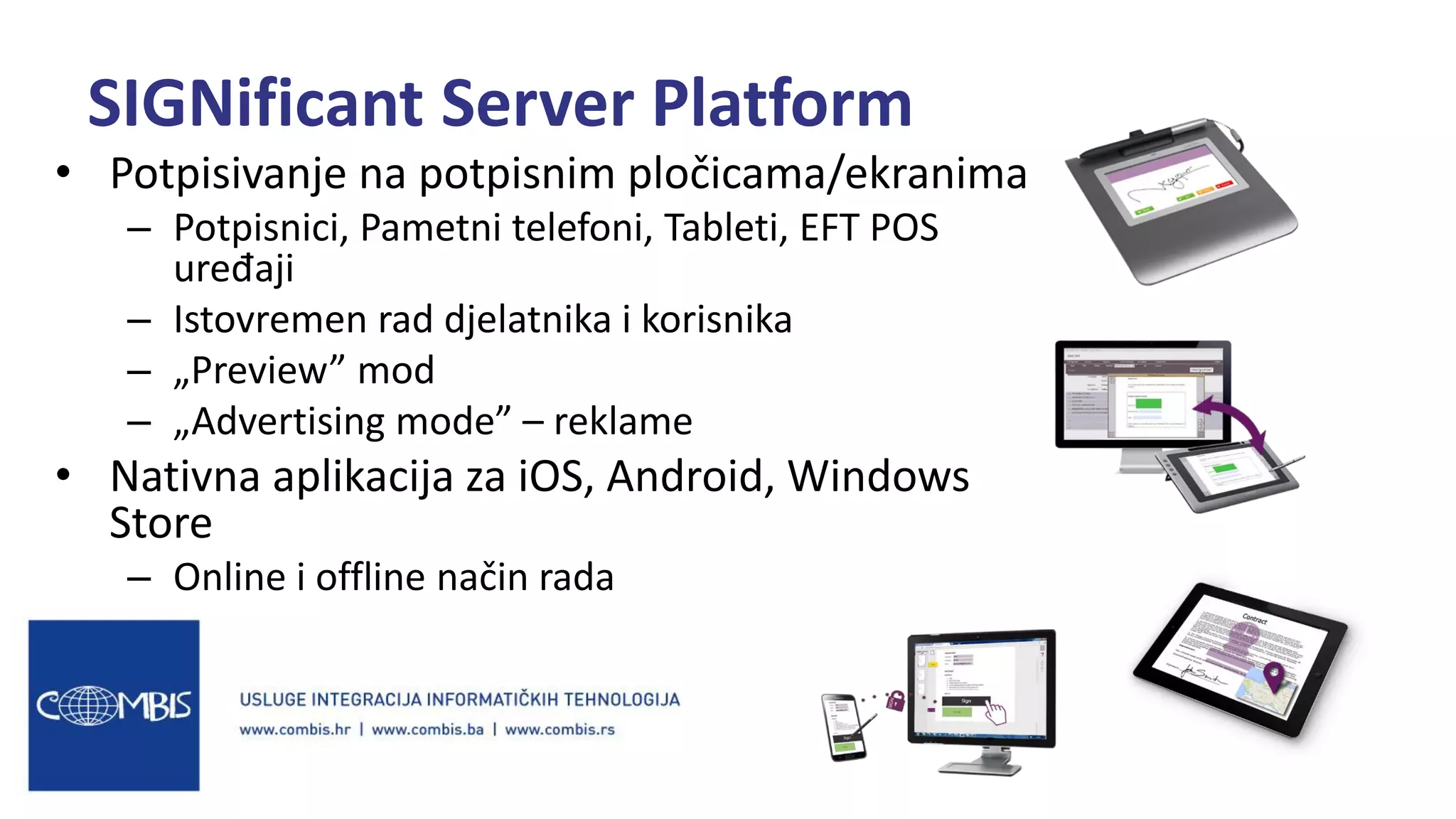 • Potpisivanje na potpisnim pločicama/ekranima
– Potpisnici, Pametni telefoni, Tableti, EFT POS
uređaji
– Istovremen rad djelatnika i korisnika
– „Preview” mod
– „Advertising mode” – reklame
• Nativna aplikacija za iOS, Android, Windows
Store
– Online i offline način rada
SIGNificant Server Platform
 