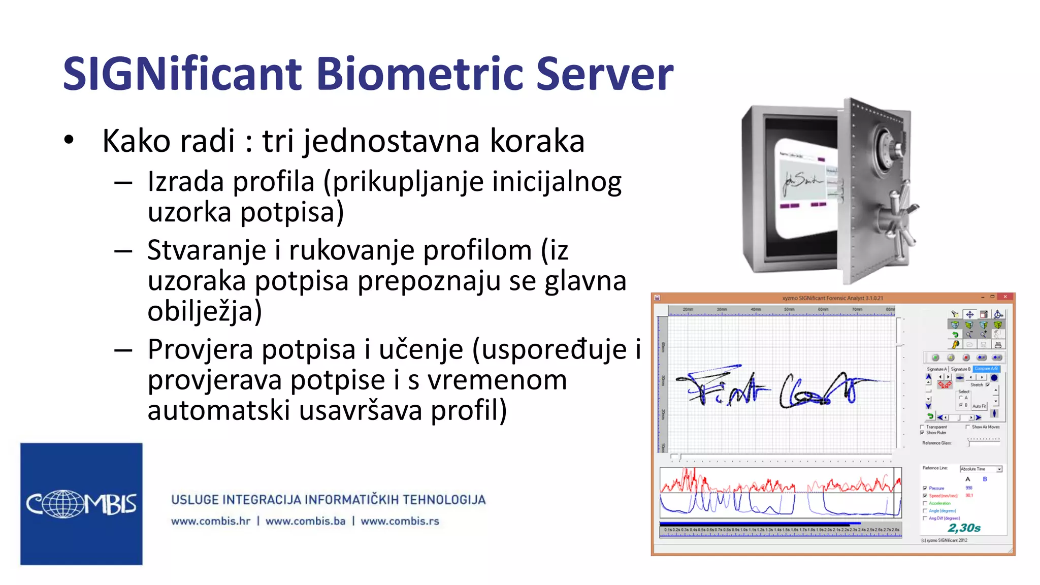 • Kako radi : tri jednostavna koraka
– Izrada profila (prikupljanje inicijalnog
uzorka potpisa)
– Stvaranje i rukovanje profilom (iz
uzoraka potpisa prepoznaju se glavna
obilježja)
– Provjera potpisa i učenje (uspoređuje i
provjerava potpise i s vremenom
automatski usavršava profil)
SIGNificant Biometric Server
 