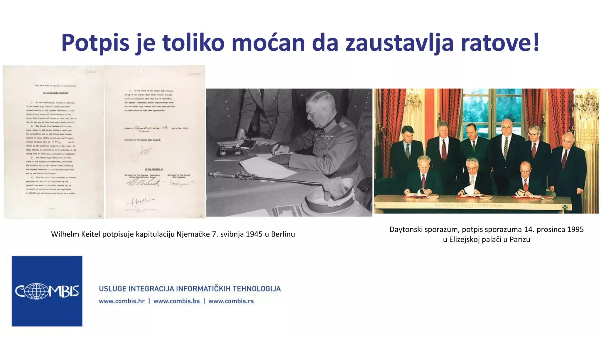 Potpis je toliko moćan da zaustavlja ratove!
Wilhelm Keitel potpisuje kapitulaciju Njemačke 7. svibnja 1945 u Berlinu
Daytonski sporazum, potpis sporazuma 14. prosinca 1995
u Elizejskoj palači u Parizu
 