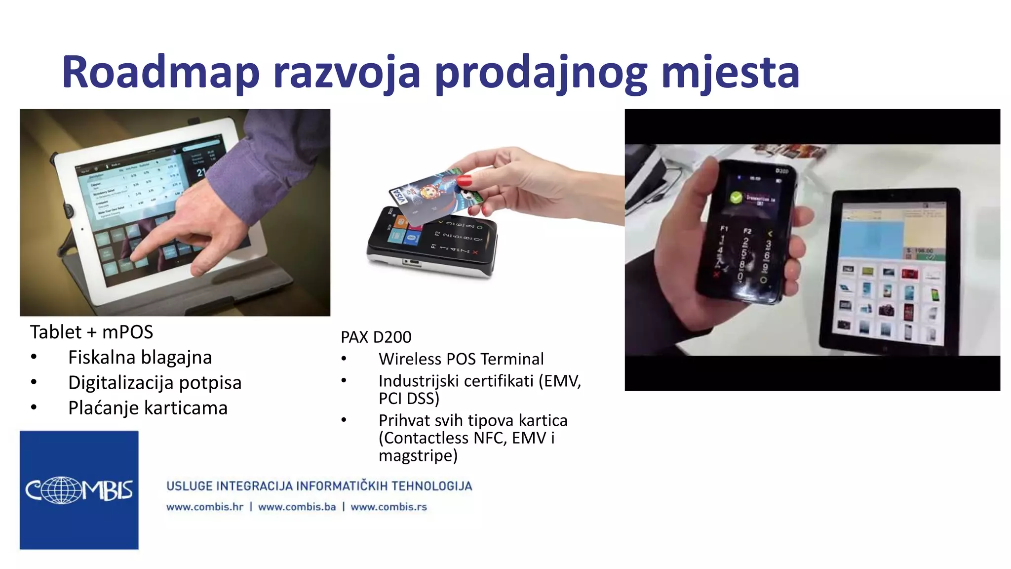 Tablet + mPOS
• Fiskalna blagajna
• Digitalizacija potpisa
• Plaćanje karticama
Roadmap razvoja prodajnog mjesta
PAX D200
• Wireless POS Terminal
• Industrijski certifikati (EMV,
PCI DSS)
• Prihvat svih tipova kartica
(Contactless NFC, EMV i
magstripe)
 