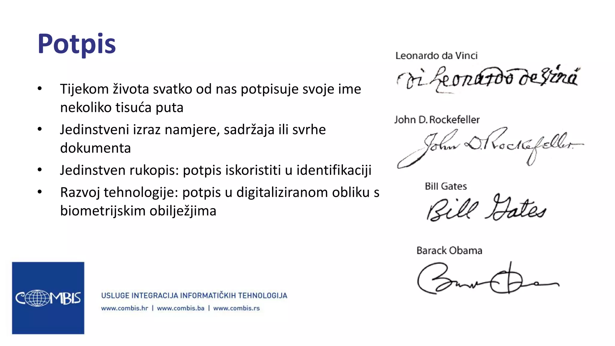 • Tijekom života svatko od nas potpisuje svoje ime
nekoliko tisuća puta
• Jedinstveni izraz namjere, sadržaja ili svrhe
dokumenta
• Jedinstven rukopis: potpis iskoristiti u identifikaciji
• Razvoj tehnologije: potpis u digitaliziranom obliku s
biometrijskim obilježjima
Potpis
 