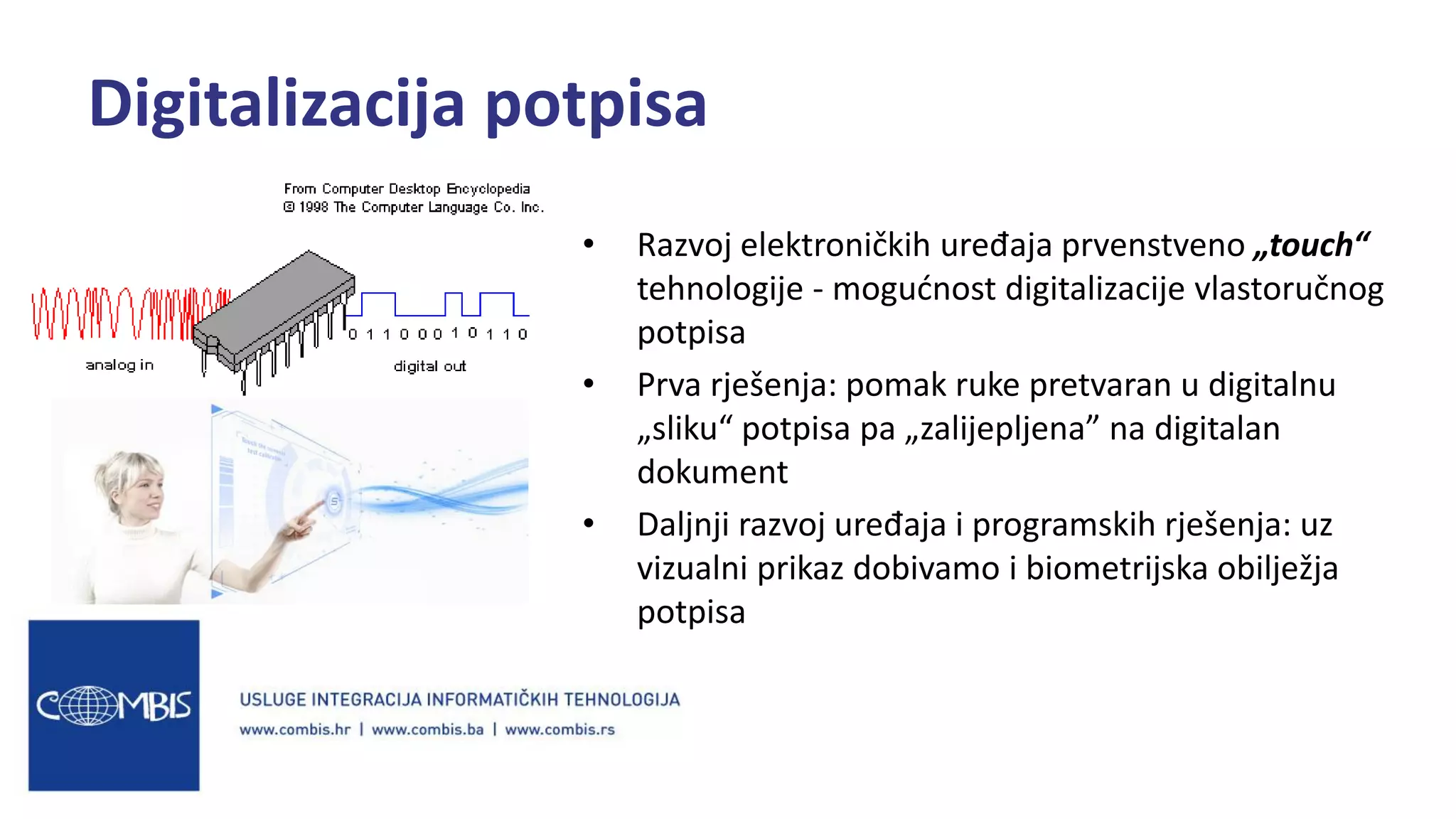 • Razvoj elektroničkih uređaja prvenstveno „touch“
tehnologije - mogućnost digitalizacije vlastoručnog
potpisa
• Prva rješenja: pomak ruke pretvaran u digitalnu
„sliku“ potpisa pa „zalijepljena” na digitalan
dokument
• Daljnji razvoj uređaja i programskih rješenja: uz
vizualni prikaz dobivamo i biometrijska obilježja
potpisa
Digitalizacija potpisa
 