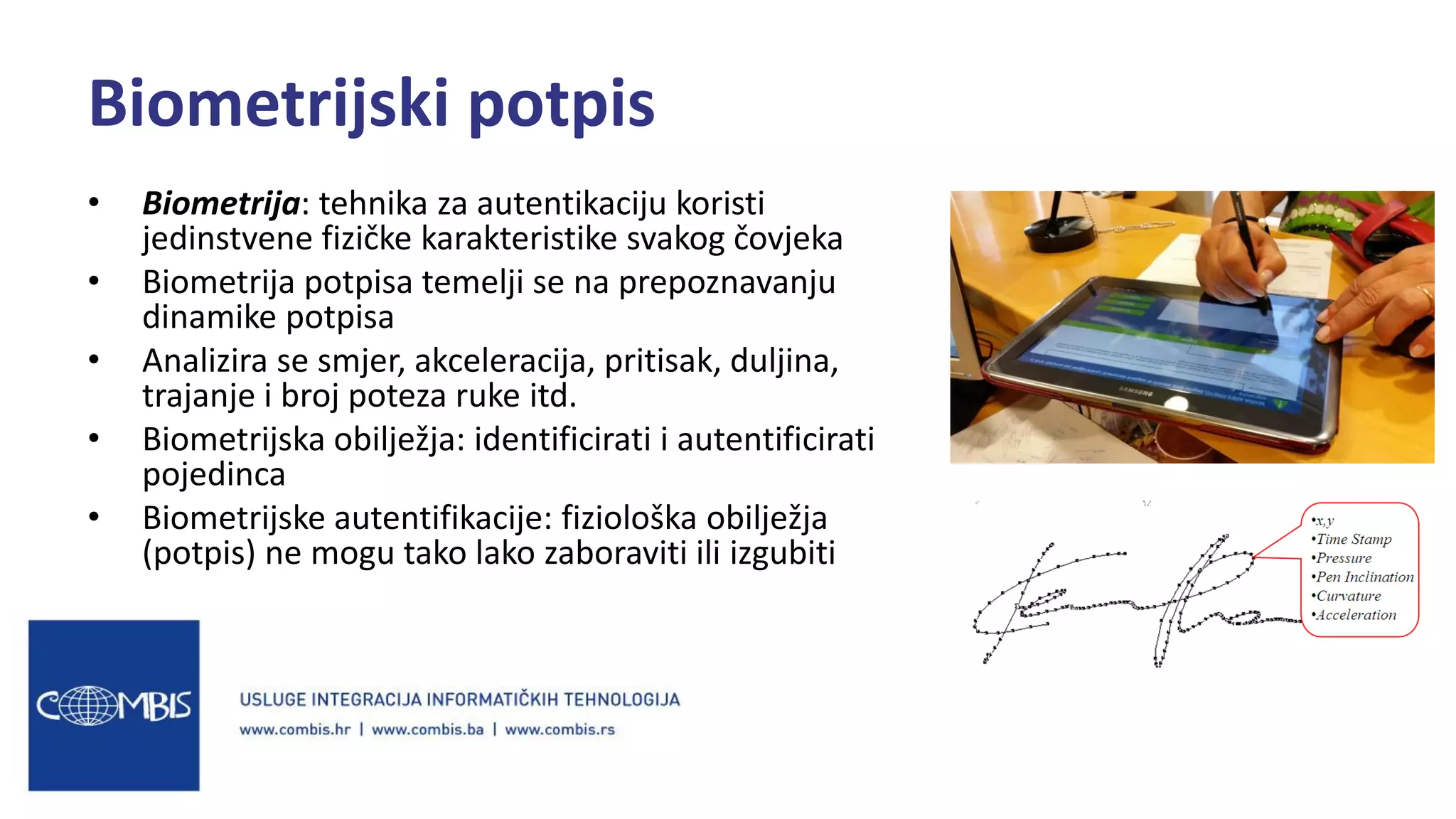 • Biometrija: tehnika za autentikaciju koristi
jedinstvene fizičke karakteristike svakog čovjeka
• Biometrija potpisa temelji se na prepoznavanju
dinamike potpisa
• Analizira se smjer, akceleracija, pritisak, duljina,
trajanje i broj poteza ruke itd.
• Biometrijska obilježja: identificirati i autentificirati
pojedinca
• Biometrijske autentifikacije: fiziološka obilježja
(potpis) ne mogu tako lako zaboraviti ili izgubiti
Biometrijski potpis
 