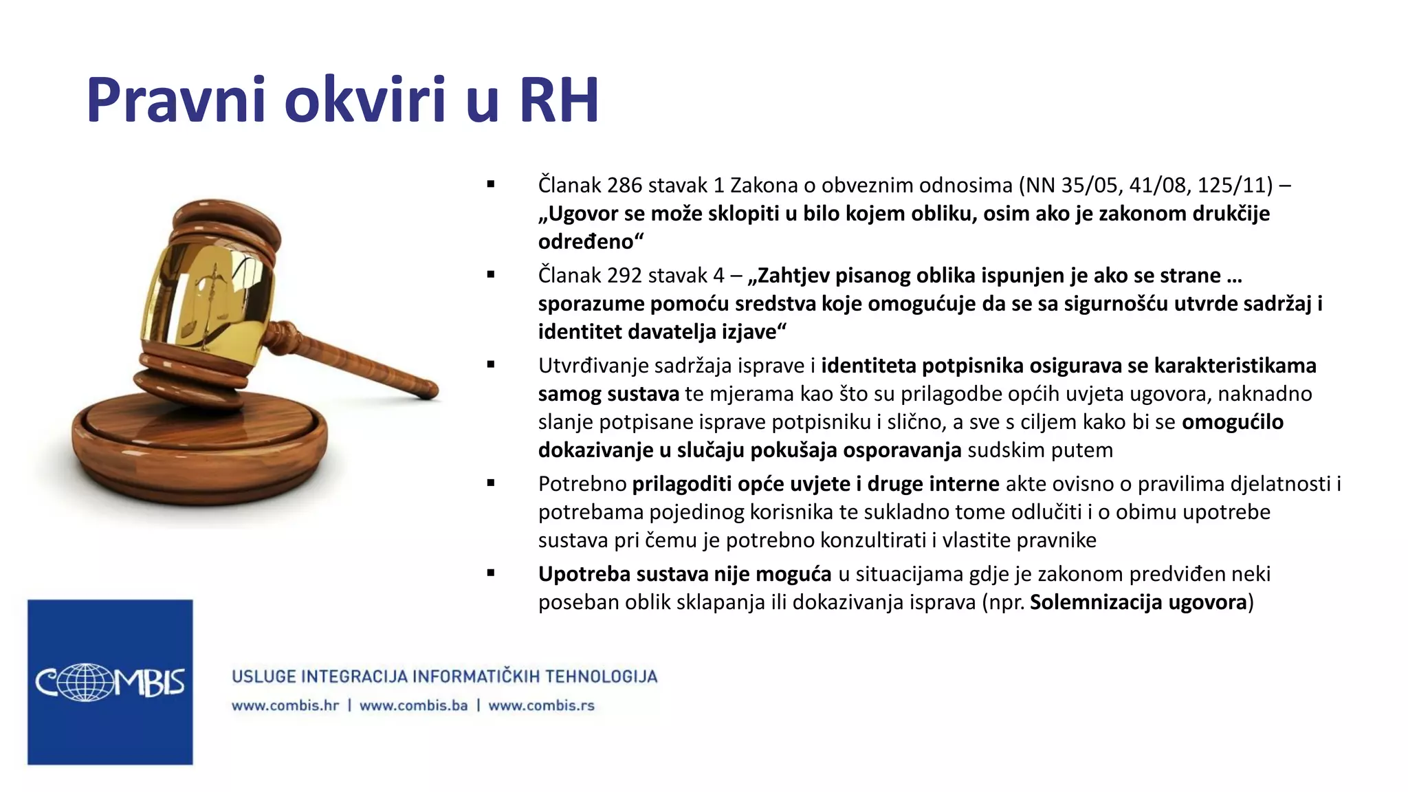  Članak 286 stavak 1 Zakona o obveznim odnosima (NN 35/05, 41/08, 125/11) –
„Ugovor se može sklopiti u bilo kojem obliku, osim ako je zakonom drukčije
određeno“
 Članak 292 stavak 4 – „Zahtjev pisanog oblika ispunjen je ako se strane …
sporazume pomoću sredstva koje omogućuje da se sa sigurnošću utvrde sadržaj i
identitet davatelja izjave“
 Utvrđivanje sadržaja isprave i identiteta potpisnika osigurava se karakteristikama
samog sustava te mjerama kao što su prilagodbe općih uvjeta ugovora, naknadno
slanje potpisane isprave potpisniku i slično, a sve s ciljem kako bi se omogućilo
dokazivanje u slučaju pokušaja osporavanja sudskim putem
 Potrebno prilagoditi opće uvjete i druge interne akte ovisno o pravilima djelatnosti i
potrebama pojedinog korisnika te sukladno tome odlučiti i o obimu upotrebe
sustava pri čemu je potrebno konzultirati i vlastite pravnike
 Upotreba sustava nije moguća u situacijama gdje je zakonom predviđen neki
poseban oblik sklapanja ili dokazivanja isprava (npr. Solemnizacija ugovora)
Pravni okviri u RH
 
