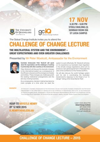 The Global Change Institute invites you to attend the
CHALLENGE OF CHANGE LECTURE
17 NOV6.30 PM – 9.00 PM
STEELE BUILDING (3)
SEMINAR ROOM 206
ST LUCIA CAMPUS
Australian Ambassador Peter Woolcott will speak
about the expectations and the challenges of working
in partnership with other countries on the environment.
Peter Woolcott will discuss the dramatic changes
to the international system as a consequence of
thediffusionofpowerandtheemergenceofstates
and entities. These changes are challenging both
the existing institutional arrangements and the
old way of doing business.
As a consequence, decision making has become
more complex at a time when we need the
RSVP TO KRYSTLE HENRY
BY 12 NOV 2015
K.HENRY1@UQ.EDU.AU
Learn more about the
Global Change Institute
(07) 3443 3100
gci@uq.edu.au
www.gci.uq.edu.au
Presented by Mr Peter Woolcott, Ambassador for the Environment
THE MULTILATERAL SYSTEM AND THE ENVIRONMENT –
GREAT EXPECTATIONS AND EVEN GREATER CHALLENGES
system to work effectively. Mr Woolcott will draw
on his experience as Australia’s lead negotiator
in the climate change negotiations which aim to
produce a new global agreement in Paris later this
year at the Conference of the Parties (COP21).
He will also discuss the world heritage system
and his role in coordinating the Australian
Government’s response to the threat of an “in
danger” listing of the Great Barrier Reef.
CHALLENGE OF CHANGE LECTURE – 2015
Mr Woolcott is Australia’s Ambassador for the Environment. He was most recently Australia’s Ambassador and Permanent
Representative to the United Nations in Geneva and to the Conference on Disarmament. Prior to this, he was Ambassador
for People Smuggling Issues, Ambassador in Rome and Permanent Representative to the World Food Programme, and the
Food and Agriculture Organization. Mr Woolcott has also served in Jakarta, Honolulu, Manila, Buenos Aires and Kingston.
BIOGRAPHY
 