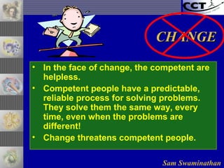 Sam Swaminathan
• In the face of change, the competent are
helpless.
• Competent people have a predictable,
reliable process for solving problems.
They solve them the same way, every
time, even when the problems are
different!
• Change threatens competent people.
CHANGECHANGE
 