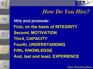 Sam Swaminathan
How Do You Hire?How Do You Hire?
Hire and promote:
First, on the basis of INTEGRITY
Second, MOTIVATION
Third, CAPACITY
Fourth, UNDERSTANDING
Fifth, KNOWLEDGE
And, last and least, EXPERIENCE
 