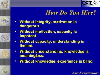 Sam Swaminathan
How Do You Hire?How Do You Hire?
• Without integrity, motivation is
dangerous.
• Without motivation, capacity is
impotent.
• Without capacity, understanding is
limited.
• Without understanding, knowledge is
meaningless.
• Without knowledge, experience is blind.
 