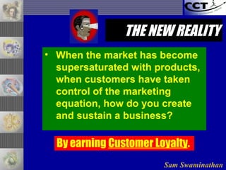 Sam Swaminathan
THE NEW REALITYTHE NEW REALITY
• When the market has become
supersaturated with products,
when customers have taken
control of the marketing
equation, how do you create
and sustain a business?
By earning Customer Loyalty.
 