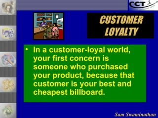 Sam Swaminathan
CUSTOMERCUSTOMER
LOYALTYLOYALTY
• In a customer-loyal world,
your first concern is
someone who purchased
your product, because that
customer is your best and
cheapest billboard.
 