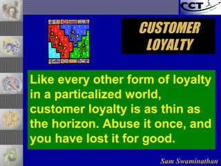 Sam Swaminathan
CUSTOMERCUSTOMER
LOYALTYLOYALTY
Like every other form of loyalty
in a particalized world,
customer loyalty is as thin as
the horizon. Abuse it once, and
you have lost it for good.
 