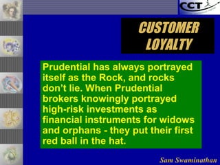 Sam Swaminathan
CUSTOMERCUSTOMER
LOYALTYLOYALTY
Prudential has always portrayed
itself as the Rock, and rocks
don’t lie. When Prudential
brokers knowingly portrayed
high-risk investments as
financial instruments for widows
and orphans - they put their first
red ball in the hat.
 
