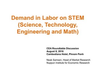 Demand in Labor on STEM
(Science, Technology,
Engineering and Math)
CEA Roundtable Discussion
August 8, 2016
Cambodiana Hotel, Phnom Penh
Neak Samsen, Head of Market Research
Nuppun Institute for Economic Research
 