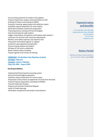 Ensure timely payments to vendors and suppliers
Financial statements analysis and presentation to CEO
Drafting of Policies and Procedures (SOPs)
Customer invoicing, aging analysis and collection report
Feasibility reports preparation for new Projects
Banks Reconciliations statements preparation
Preparing process costing and financial budgets
Internal and external audit matters
Ledger reconciliation and balance confirmation with vendors /
customers for all zones with necessary adjustments
Monitor zonal office expenses and report to CEO
Preparation of Dividend register LC register
Customers sales agreement preparation
Process costing analysis and reports
All types of Tax returns submission
Banks related matters handling
Prepare agenda and minutes of meeting
COMPANY: Sui Northern Gas Pipelines Limited
Job Role: Internee
Location: Lahore, Pakistan
From July 2004 – August 2004
Key Responsibilities:
Implemented Oracle based accounting system
Annual Financial budget preparation
Collection report preparation for various zones
Preparation of documents arrangements of Funds from the bank
Financial reports preparation according to IFRS/IAS
Financial statement Analysis
Prepare and maintain Fixed Asset Register
Letter of Credit openings
Verification of payments and vendor reconciliations
Expected salary
and benefits
Current Monthly salary AED 5000
Expected Monthly salary AED 8000
Accommodation
Annual Ticket
Employment visa
Notice Period
Minimum 30 days’ Notice period as
per my current Labour agreement
 