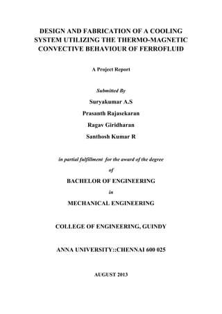 DESIGN AND FABRICATION OF A COOLING
SYSTEM UTILIZING THE THERMO-MAGNETIC
CONVECTIVE BEHAVIOUR OF FERROFLUID
A Project Report
Submitted By
Suryakumar A.S
Prasanth Rajasekaran
Ragav Giridharan
Santhosh Kumar R
in partial fulfillment for the award of the degree
of
BACHELOR OF ENGINEERING
in
MECHANICAL ENGINEERING
COLLEGE OF ENGINEERING, GUINDY
ANNA UNIVERSITY::CHENNAI 600 025
AUGUST 2013
 